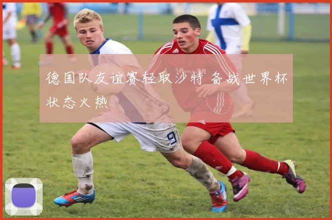 德国队友谊赛轻取沙特 备战世界杯状态火热