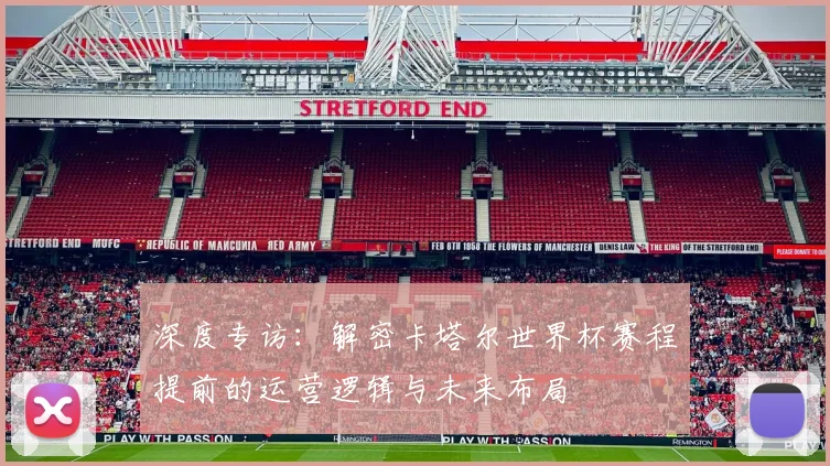深度专访:解密卡塔尔世界杯赛程提前的运营逻辑与未来布局