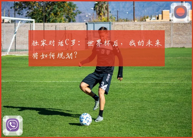 独家对话C罗：世界杯后，我的未来将如何规划？