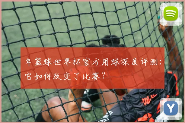 年篮球世界杯官方用球深度评测：它如何改变了比赛？