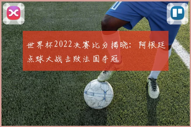 世界杯2022决赛比分揭晓:阿根廷点球大战击败法国夺冠