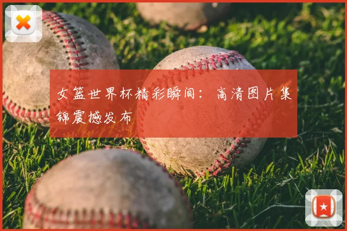 女篮世界杯精彩瞬间：高清图片集锦震撼发布