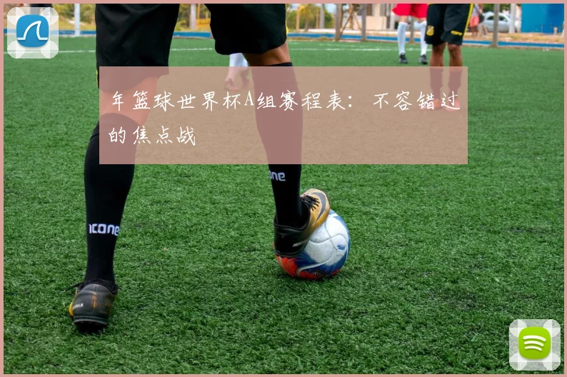 年篮球世界杯A组赛程表：不容错过的焦点战