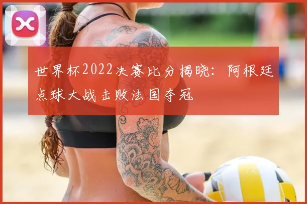 世界杯2022决赛比分揭晓:阿根廷点球大战击败法国夺冠