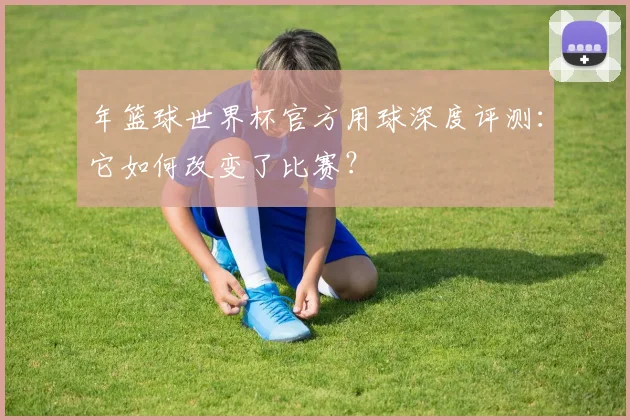 年篮球世界杯官方用球深度评测：它如何改变了比赛？