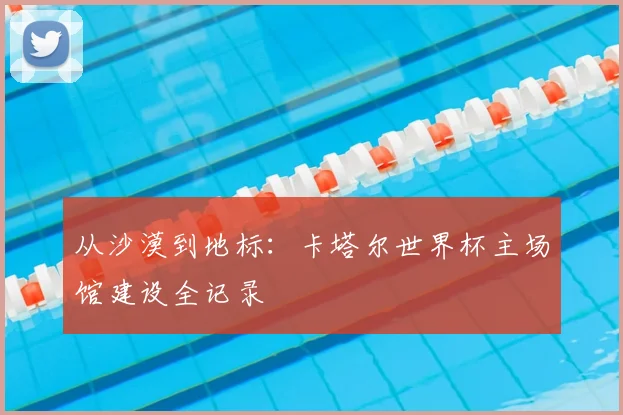 从沙漠到地标：卡塔尔世界杯主场馆建设全记录