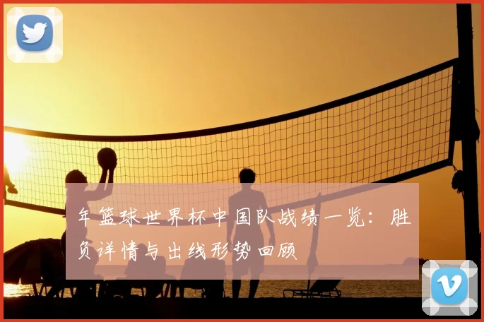年篮球世界杯中国队战绩一览：胜负详情与出线形势回顾