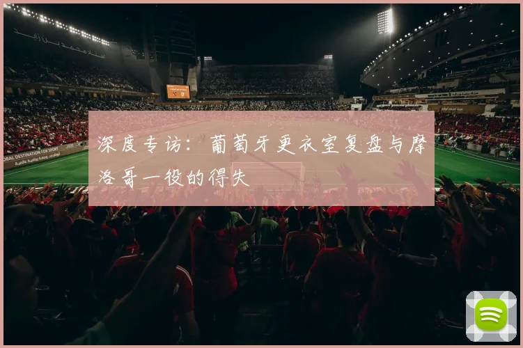 深度专访：葡萄牙更衣室复盘与摩洛哥一役的得失