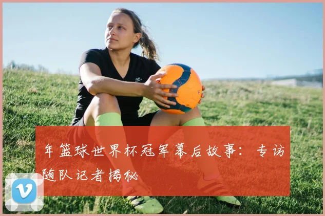 年篮球世界杯冠军幕后故事：专访随队记者揭秘
