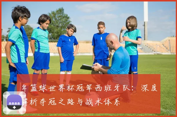 年篮球世界杯冠军西班牙队：深度解析夺冠之路与战术体系