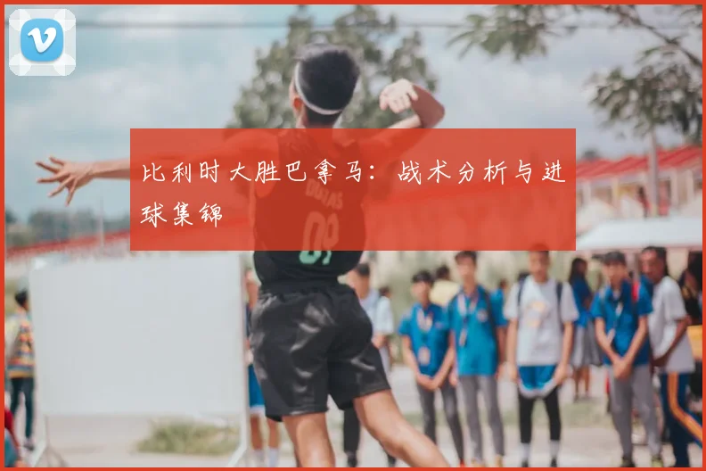 比利时大胜巴拿马：战术分析与进球集锦