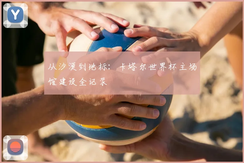 从沙漠到地标：卡塔尔世界杯主场馆建设全记录
