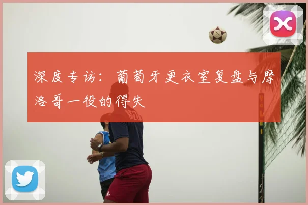 深度专访：葡萄牙更衣室复盘与摩洛哥一役的得失