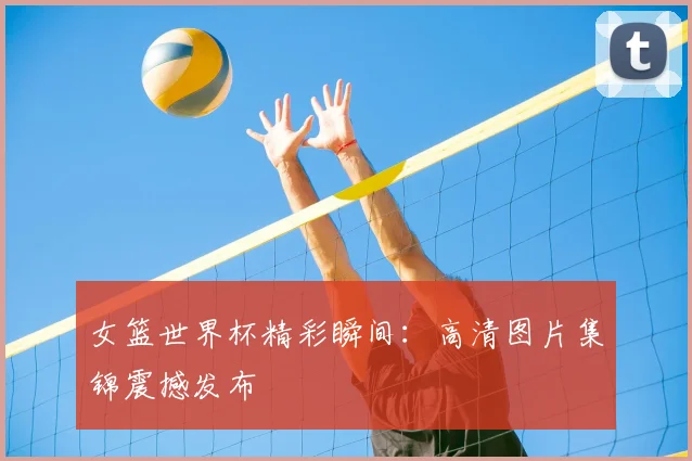 女篮世界杯精彩瞬间：高清图片集锦震撼发布